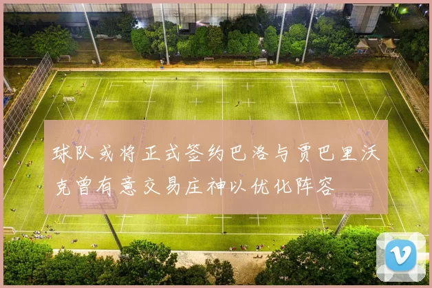 球队或将正式签约巴洛与贾巴里沃克曾有意交易庄神以优化阵容