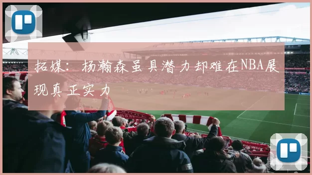 拓媒：杨瀚森虽具潜力却难在NBA展现真正实力