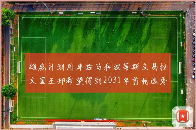 雄鹿计划用库兹马和波蒂斯交易拉文国王却希望得到2031年首轮选秀权