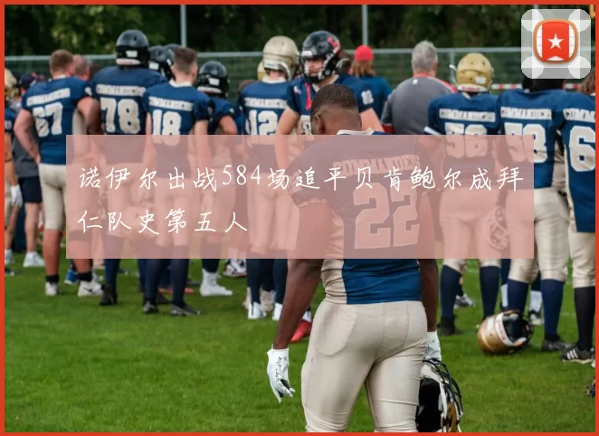 诺伊尔出战584场追平贝肯鲍尔成拜仁队史第五人