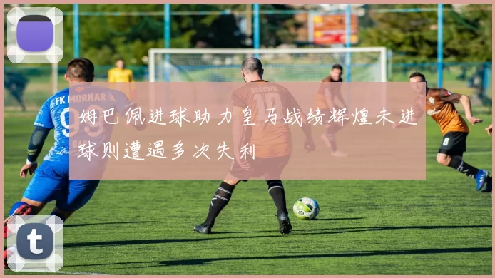 姆巴佩进球助力皇马战绩辉煌未进球则遭遇多次失利