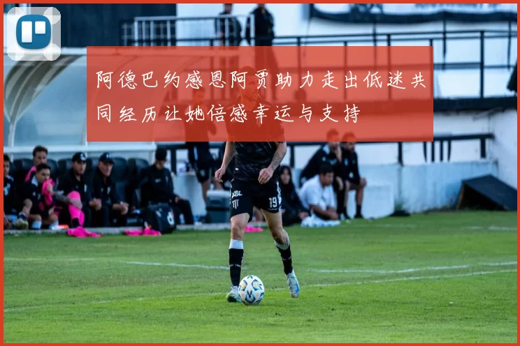 阿德巴约感恩阿贾助力走出低迷共同经历让她倍感幸运与支持